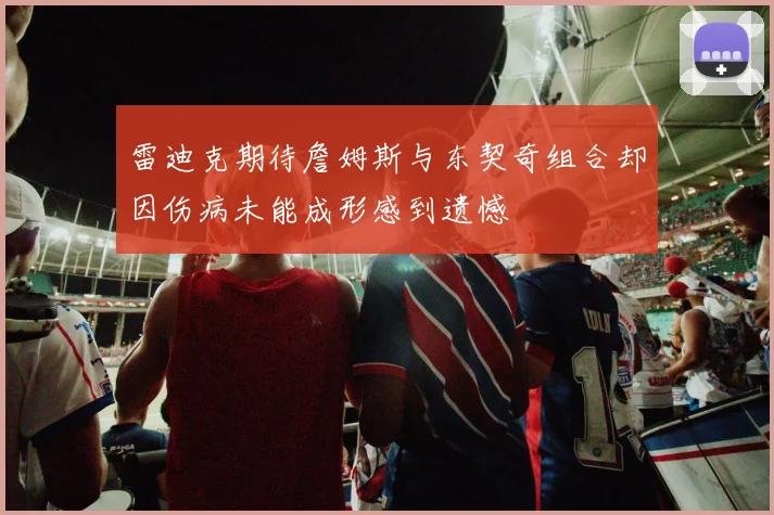 雷迪克期待詹姆斯与东契奇组合却因伤病未能成形感到遗憾