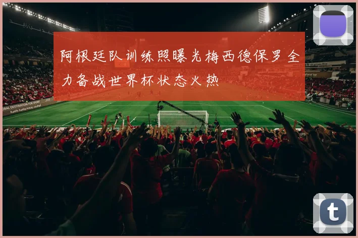 阿根廷队训练照曝光梅西德保罗全力备战世界杯状态火热