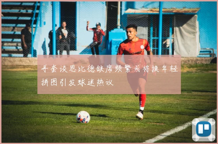 手套谈恩比德缺席频繁或将换年轻拼图引发球迷热议