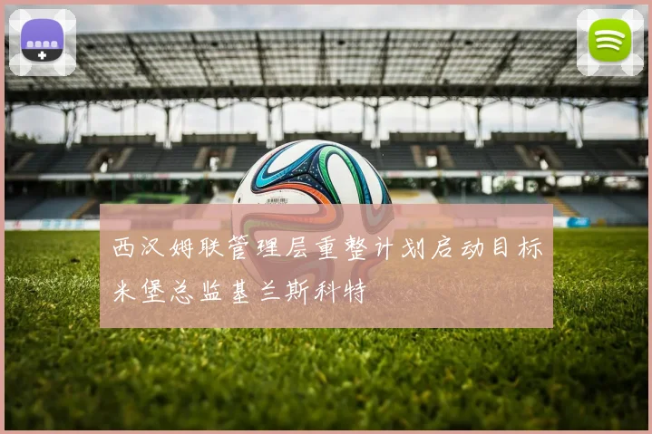 西汉姆联管理层重整计划启动目标米堡总监基兰斯科特