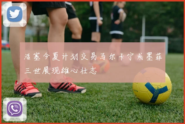 活塞今夏计划交易马尔卡宁或墨菲三世展现雄心壮志