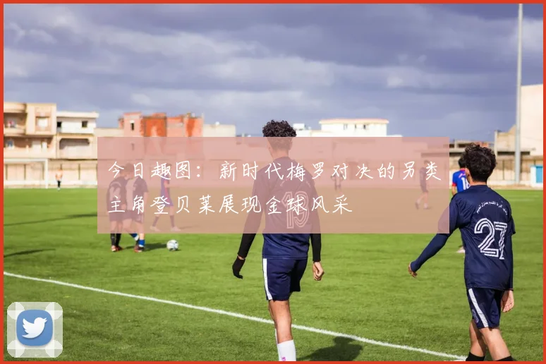 今日趣图：新时代梅罗对决的另类主角登贝莱展现金球风采