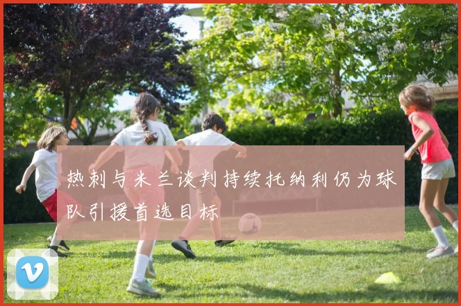 热刺与米兰谈判持续托纳利仍为球队引援首选目标