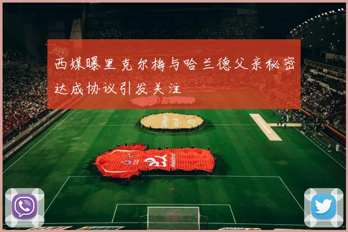 西媒曝里克尔梅与哈兰德父亲秘密达成协议引发关注