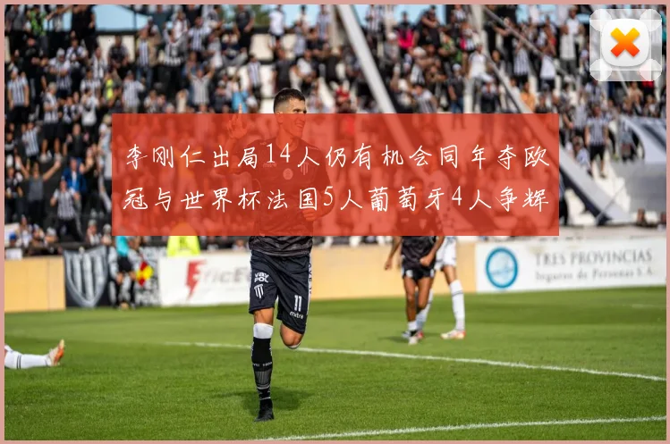 李刚仁出局14人仍有机会同年夺欧冠与世界杯法国5人葡萄牙4人争辉