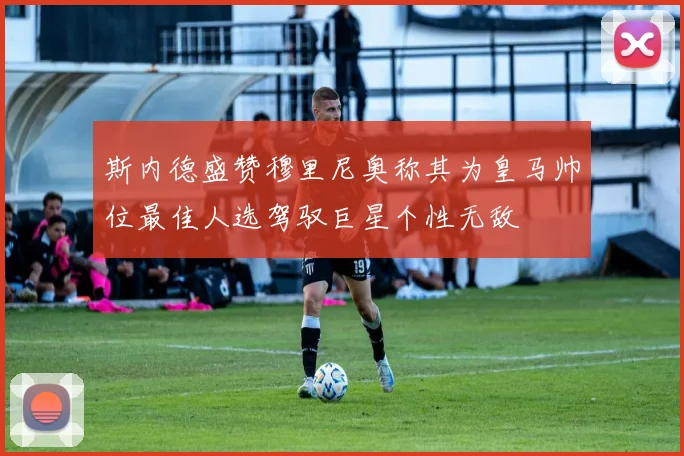 斯内德盛赞穆里尼奥称其为皇马帅位最佳人选驾驭巨星个性无敌