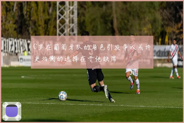 C罗在葡萄牙队的角色引发争议或许更均衡的选择在于他缺席
